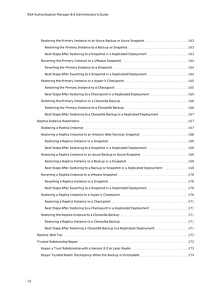 RSA Authentication Manager 8.6 Administrator's Guide
Restoring the Primary Instance to an Azure Backup or Azure Snapshot 162
Restoring the Primary Instance to a Backup or Snapshot 163
Next Steps After Restoring to a Snapshot in a Replicated Deployment 163
Reverting the Primary Instance to a VMware Snapshot 164
Reverting the Primary Instance to a Snapshot 164
Next Steps After Reverting to a Snapshot in a Replicated Deployment 164
Restoring the Primary Instance to a Hyper-V Checkpoint 165
Restoring the Primary Instance to a Checkpoint 165
Next Steps After Restoring to a Checkpoint in a Replicated Deployment 165
Restoring the Primary Instance to a Clonezilla Backup 166
Restoring the Primary Instance to a Clonezilla Backup 166
Next Steps After Restoring to a Clonezilla Backup in a Replicated Deployment 167
Replica Instance Restoration 167
Replacing a Replica Instance 167
Restoring a Replica Instance to an Amazon Web Services Snapshot 168
Restoring a Replica Instance to a Snapshot 169
Next Steps After Restoring to a Snapshot in a Replicated Deployment 169
Restoring a Replica Instance to an Azure Backup or Azure Snapshot 169
Restoring a Replica Instance to a Backup or a Snapshot 169
Next Steps After Restoring to a Backup or Snapshot in a Replicated Deployment 169
Reverting a Replica Instance to a VMware Snapshot 170
Reverting a Replica Instance to a Snapshot 170
Next Steps After Reverting to a Snapshot in a Replicated Deployment 170
Restoring a Replica Instance to a Hyper-V Checkpoint 170
Restoring a Replica Instance to a Checkpoint 171
Next Steps After Restoring to a Checkpoint in a Replicated Deployment 171
Restoring the Replica Instance to a Clonezilla Backup 171
Restoring a Replica Instance to a Clonezilla Backup 171
Next Steps After Restoring a Clonezilla Backup in a Replicated Deployment 171
Restore Web Tier 172
Trusted Relationship Repair 172
Repair a Trust Relationship with a Version 8.0 or Later Realm 173
Repair Trusted Realm Discrepancy When the Backup is Incomplete 174
10
 