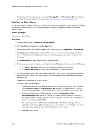 RSA Authentication Manager 8.6 Administrator's Guide
Manager User Dashboard, you must have selected Manage Cloud Authentication Service Users on
the General Permissions tab. For instructions, see Edit Permissions for an Administrative Role.
Configure a Proxy Server
If RSA Authentication Manager is behind an external firewall that restricts outbound traffic, you must configure a
proxy server before connecting to the Cloud Authentication Service or before you configure an embedded
identity router.
Before you begin
You must be a Super Admin.
Procedure
1. In the Security Console, click Setup > System Settings.
2. Click Cloud Authentication Service Configuration.
3. Under Cloud Authentication Service Firewall Proxy Configuration, click Enable Proxy Configuration.
4. In the Proxy Host field, enter the hostname of the proxy server. For example, example.com. If you
have an HTTP proxy server that does not require a certificate, you can enter either a hostname or an
IP address.
5. In the Proxy Port field, enter the port used by the proxy server.
6. If the proxy server does not require credentials, leave these fields blank. Otherwise, enter the following:
a. In the Proxy Username field, enter the unique username for the proxy server.
b. In the Proxy Password field, enter the unique password for the proxy server.
7. (HTTPS proxy server only) If you make changes to an HTTPS proxy server, a new Registration Code and
Registration URL is required. You must connect to the Cloud Authentication Service again and accept a
new certificate.
This step does not apply to HTTP proxy servers.
To connect again, do the following:
a. Under Register Authentication Manager with the Cloud Authentication Service, copy and paste
the Registration Code and the Registration URL from the Cloud Administration Console, or
obtain this information from a Cloud Authentication Service Super Admin and manually enter it.
b. Apply the changes to the HTTPS proxy server by clicking Connect to the Cloud
Authentication Service. Saving the changes on the page does not update the connection.
c. You are prompted to trust a proxy server certificate. Verify the certificate with your help desk or
network administrator, and click Yes.
The trusted proxy server certificate cannot be deleted in Authentication Manager. You can
replace the certificate by updating the proxy server connection or by connecting to a new proxy
server, and then connecting to the Cloud Authentication Service again.
d. Restart the proxy server.
104 Chapter 6: Deploying Cloud Authentication
 