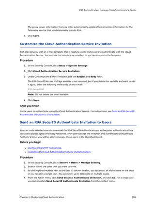 RSA Authentication Manager 8.6 Administrator's Guide
The proxy server information that you enter automatically updates the connection information for the
Telemetry service that sends telemetry data to RSA.
8. Click Save.
Customize the Cloud Authentication Service Invitation
RSA provides you with an e-mail template that is ready to use to invite users to authenticate with the Cloud
Authentication Service. You can use the template as provided, or you can customize the template.
Procedure
1. In the Security Console, click Setup > System Settings.
2. Click Cloud Authentication Service Invitation.
3. Under Customize the E-Mail Template, edit the Subject and Body fields.
The RSA SecurID Access My Page variable is not required, but if you delete this variable and want to add
it again, enter the following in the body of the e-mail:
${MyPage.URL}
Note: Do not delete the email variable.
4. Click Save.
After you finish
Invite users to authenticate using the Cloud Authentication Service. For instructions, see Send an RSA SecurID
Authenticate Invitation to Users below.
Send an RSA SecurID Authenticate Invitation to Users
You can invite selected users to download the RSA SecurID Authenticate app and register authenticators they
can use to access agent-protected resources. After users accept the invitation and authenticate using the app
for the first time, you will be able to manage those users in the User Dashboard.
Before you begin
l Configure the SMTP Mail Service.
l Customize the Cloud Authentication Service Invitation above
Procedure
1. In the Security Console, click Identity > Users > Manage Existing.
2. Search to find the users that you want to invite.
3. By clicking the checkbox next to the User ID column header, you can select all of the users on the page
or you can click a single user. You can select up to 500 users on multiple pages.
4. From the Action menu, click Send SecurID Authenticate Invitation, and click Go. For a single user,
you can also click Send SecurID Authenticate Invitation from the context menu.
Chapter 6: Deploying Cloud Authentication 105
 
