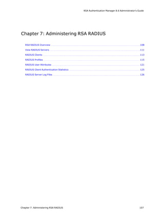 RSA Authentication Manager 8.6 Administrator's Guide
Chapter 7: Administering RSA RADIUS
RSA RADIUS Overview 108
View RADIUS Servers 111
RADIUS Clients 113
RADIUS Profiles 115
RADIUS User Attributes 121
RADIUS Client Authentication Statistics 125
RADIUS Server Log Files 126
Chapter 7: Administering RSA RADIUS 107
 