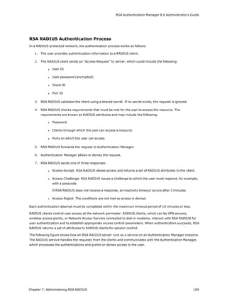 RSA Authentication Manager 8.6 Administrator's Guide
RSA RADIUS Authentication Process
In a RADIUS-protected network, the authentication process works as follows:
1. The user provides authentication information to a RADIUS client.
2. The RADIUS client sends an “Access-Request” to server, which could include the following:
l User ID
l User password (encrypted)
l Client ID
l Port ID
3. RSA RADIUS validates the client using a shared secret. If no secret exists, the request is ignored.
4. RSA RADIUS checks requirements that must be met for the user to access the resource. The
requirements are known as RADIUS attributes and may include the following:
l Password
l Clients through which the user can access a resource
l Ports on which the user can access
5. RSA RADIUS forwards the request to Authentication Manager.
6. Authentication Manager allows or denies the request.
7. RSA RADIUS sends one of three responses:
l Access-Accept. RSA RADIUS allows access and returns a set of RADIUS attributes to the client.
l Access-Challenge. RSA RADIUS issues a challenge to which the user must respond, for example,
with a passcode.
If RSA RADIUS does not receive a response, an inactivity timeout occurs after 3 minutes.
l Access-Reject. The conditions are not met so access is denied.
Each authentication attempt must be completed within the maximum timeout period of 10 minutes or less.
RADIUS clients control user access at the network perimeter. RADIUS clients, which can be VPN servers,
wireless access points, or Network Access Servers connected to dial-in modems, interact with RSA RADIUS for
user authentication and to establish appropriate access control parameters. When authentication succeeds, RSA
RADIUS returns a set of attributes to RADIUS clients for session control.
The following figure shows how an RSA RADIUS server runs as a service on an Authentication Manager instance.
The RADIUS service handles the requests from the clients and communicates with the Authentication Manager,
which processes the authentications and grants or denies access to the user.
Chapter 7: Administering RSA RADIUS 109
 