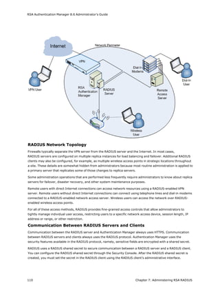 RSA Authentication Manager 8.6 Administrator's Guide
RADIUS Network Topology
Firewalls typically separate the VPN server from the RADIUS server and the Internet. In most cases,
RADIUS servers are configured on multiple replica instances for load balancing and failover. Additional RADIUS
clients may also be configured, for example, as multiple wireless access points in strategic locations throughout
a site. These details are somewhat hidden from administrators because most routine administration is applied to
a primary server that replicates some of those changes to replica servers.
Some administration operations that are performed less frequently require administrators to know about replica
servers for failover, disaster recovery, and other system maintenance purposes.
Remote users with direct Internet connections can access network resources using a RADIUS-enabled VPN
server. Remote users without direct Internet connections can connect using telephone lines and dial-in modems
connected to a RADIUS-enabled network access server. Wireless users can access the network over RADIUS-
enabled wireless access points.
For all of these access methods, RADIUS provides fine-grained access controls that allow administrators to
tightly manage individual user access, restricting users to a specific network access device, session length, IP
address or range, or other restriction.
Communication Between RADIUS Servers and Clients
Communication between the RADIUS server and Authentication Manager always uses HTTPS. Communication
between RADIUS servers and clients always uses the RADIUS protocol. Authentication Manager uses the
security features available in the RADIUS protocol, namely, sensitive fields are encrypted with a shared secret.
RADIUS uses a RADIUS shared secret to secure communication between a RADIUS server and a RADIUS client.
You can configure the RADIUS shared secret through the Security Console. After the RADIUS shared secret is
created, you must set the secret in the RADIUS client using the RADIUS client’s administrative interface.
110 Chapter 7: Administering RSA RADIUS
 