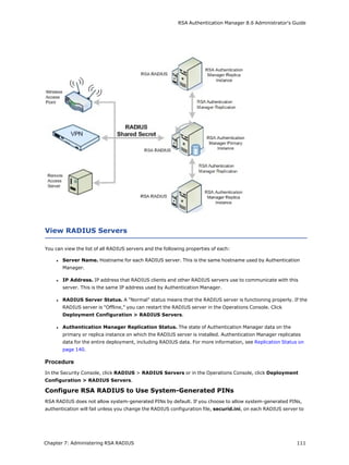 RSA Authentication Manager 8.6 Administrator's Guide
View RADIUS Servers
You can view the list of all RADIUS servers and the following properties of each:
l Server Name. Hostname for each RADIUS server. This is the same hostname used by Authentication
Manager.
l IP Address. IP address that RADIUS clients and other RADIUS servers use to communicate with this
server. This is the same IP address used by Authentication Manager.
l RADIUS Server Status. A "Normal" status means that the RADIUS server is functioning properly. If the
RADIUS server is "Offline," you can restart the RADIUS server in the Operations Console. Click
Deployment Configuration > RADIUS Servers.
l Authentication Manager Replication Status. The state of Authentication Manager data on the
primary or replica instance on which the RADIUS server is installed. Authentication Manager replicates
data for the entire deployment, including RADIUS data. For more information, see Replication Status on
page 140.
Procedure
In the Security Console, click RADIUS > RADIUS Servers or in the Operations Console, click Deployment
Configuration > RADIUS Servers.
Configure RSA RADIUS to Use System-Generated PINs
RSA RADIUS does not allow system-generated PINs by default. If you choose to allow system-generated PINs,
authentication will fail unless you change the RADIUS configuration file, securid.ini, on each RADIUS server to
Chapter 7: Administering RSA RADIUS 111
 