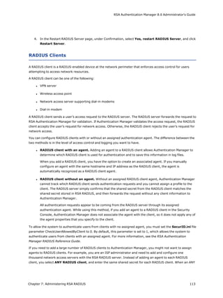 RSA Authentication Manager 8.6 Administrator's Guide
4. In the Restart RADIUS Server page, under Confirmation, select Yes, restart RADIUS Server, and click
Restart Server.
RADIUS Clients
A RADIUS client is a RADIUS-enabled device at the network perimeter that enforces access control for users
attempting to access network resources.
A RADIUS client can be one of the following:
l VPN server
l Wireless access point
l Network access server supporting dial-in modems
l Dial-in modem
A RADIUS client sends a user’s access request to the RADIUS server. The RADIUS server forwards the request to
RSA Authentication Manager for validation. If Authentication Manager validates the access request, the RADIUS
client accepts the user’s request for network access. Otherwise, the RADIUS client rejects the user’s request for
network access.
You can configure RADIUS clients with or without an assigned authentication agent. The difference between the
two methods is in the level of access control and logging you want to have.
l RADIUS client with an agent. Adding an agent to a RADIUS client allows Authentication Manager to
determine which RADIUS client is used for authentication and to save this information in log files.
When you add a RADIUS client, you have the option to create an associated agent. If you manually
configure an agent with the same hostname and IP address as the RADIUS client, the agent is
automatically recognized as a RADIUS client agent.
l RADIUS client without an agent. Without an assigned RADIUS client agent, Authentication Manager
cannot track which RADIUS client sends authentication requests and you cannot assign a profile to the
client. The RADIUS server simply confirms that the shared secret from the RADIUS client matches the
shared secret stored in RSA RADIUS, and then forwards the request without any client information to
Authentication Manager.
All authentication requests appear to be coming from the RADIUS server through its assigned
authentication agent. While using this method, if you add an agent to a RADIUS client in the Security
Console, Authentication Manager does not associate the agent with the client, so it does not apply any of
the agent properties that you specify to the client.
To allow the system to authenticate users from clients with no assigned agent, you must set the SecurID.ini file
parameter CheckUserAllowedByClient to 0. By default, this parameter is set to 1, which allows the system to
authenticate users from clients with an assigned agent. For more information, see the RSA Authentication
Manager RADIUS Reference Guide.
If you need to add a large number of RADIUS clients to Authentication Manager, you might not want to assign
agents to RADIUS clients. For example, you are an ISP administrator and need to add and configure one
thousand network access servers with the RSA RADIUS server. Instead of adding an agent to each RADIUS
client, you select ANY RADIUS client, and enter the same shared secret for each RADIUS client. When an ANY
Chapter 7: Administering RSA RADIUS 113
 