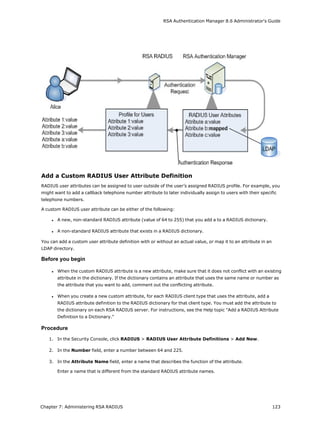 RSA Authentication Manager 8.6 Administrator's Guide
Add a Custom RADIUS User Attribute Definition
RADIUS user attributes can be assigned to user outside of the user’s assigned RADIUS profile. For example, you
might want to add a callback telephone number attribute to later individually assign to users with their specific
telephone numbers.
A custom RADIUS user attribute can be either of the following:
l A new, non-standard RADIUS attribute (value of 64 to 255) that you add a to a RADIUS dictionary.
l A non-standard RADIUS attribute that exists in a RADIUS dictionary.
You can add a custom user attribute definition with or without an actual value, or map it to an attribute in an
LDAP directory.
Before you begin
l When the custom RADIUS attribute is a new attribute, make sure that it does not conflict with an existing
attribute in the dictionary. If the dictionary contains an attribute that uses the same name or number as
the attribute that you want to add, comment out the conflicting attribute.
l When you create a new custom attribute, for each RADIUS client type that uses the attribute, add a
RADIUS attribute definition to the RADIUS dictionary for that client type. You must add the attribute to
the dictionary on each RSA RADIUS server. For instructions, see the Help topic "Add a RADIUS Attribute
Definition to a Dictionary."
Procedure
1. In the Security Console, click RADIUS > RADIUS User Attribute Definitions > Add New.
2. In the Number field, enter a number between 64 and 225.
3. In the Attribute Name field, enter a name that describes the function of the attribute.
Enter a name that is different from the standard RADIUS attribute names.
Chapter 7: Administering RSA RADIUS 123
 