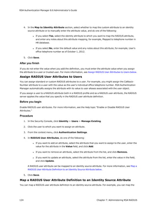 RSA Authentication Manager 8.6 Administrator's Guide
4. In the Map to Identity Attribute section, select whether to map the custom attribute to an identity
source attribute or to manually enter the attribute value, and do one of the following:
l If you select Yes, select the identity attribute to which you want to map the RADIUS attribute,
and enter any notes about this attribute mapping, for example, Mapped to telephone number in
HR database.
l If you select No, enter the default value and any notes about this attribute, for example, User's
office telephone number as of October 1, 2012.
5. Click Save.
After you finish
If you do not enter the value when you add the definition, you must enter the attribute value when you assign
the attribute to a user or trusted user. For more information, see Assign RADIUS User Attributes to Users below.
Assign RADIUS User Attributes to Users
You can assign standard or custom RADIUS attributes to a user. For example, you might assign the Callback-
Number attribute to a user with the value as the user's individual office telephone number. RSA Authentication
Manager automatically assigns the attribute with its value to user aliases associated with the user object.
If you assign a user to a RADIUS attribute both in a RADIUS profile and as a RADIUS user attribute, the RADIUS
server applies the value that you specify in the RADIUS user attribute definition.
Before you begin
Enable RADIUS user attributes. For more information, see the Help topic "Enable or Disable RADIUS User
Attributes."
Procedure
1. In the Security Console, click Identity > Users > Manage Existing.
2. Click the user to which you want to assign an attribute.
3. From the context menu, click Authentication Settings.
4. In RADIUS User Attributes, do one of the following:
l If you want to add an attribute, select the attribute that you want to assign to the user, enter the
value for the attribute in the Value field, and click Add.
l If you want to remove an attribute, select the attribute from the list, and click Remove.
l If you want to update an attribute, select the attribute from the list, enter the value in the field,
and click Update.
A RADIUS user attribute can be mapped to an identity source attribute. For more information, see Map a
RADIUS User Attribute Definition to an Identity Source Attribute below.
5. Click Save.
Map a RADIUS User Attribute Definition to an Identity Source Attribute
You can map a RADIUS user attribute definition to an identity source attribute. For example, you can map the
124 Chapter 7: Administering RSA RADIUS
 