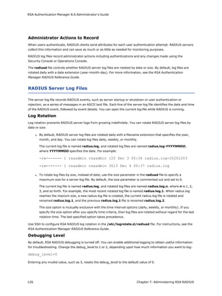 RSA Authentication Manager 8.6 Administrator's Guide
Administrator Actions to Record
When users authenticate, RADIUS clients send attributes for each user authentication attempt. RADIUS servers
collect this information and can save as much or as little as needed for monitoring purposes.
RADIUS log files record administrator actions including authentications and any changes made using the
Security Console or Operations Console.
The radiusd file controls whether RADIUS server log files are rotated by date or size. By default, log files are
rotated daily with a date extension (year-month-day). For more information, see the RSA Authentication
Manager RADIUS Reference Guide.
RADIUS Server Log Files
The server log file records RADIUS events, such as server startup or shutdown or user authentication or
rejection, as a series of messages in an ASCII text file. Each line of the server log file identifies the date and time
of the RADIUS event, followed by event details. You can open the current log file while RADIUS is running.
Log Rotation
Log rotation prevents RADIUS server logs from growing indefinitely. You can rotate RADIUS server log files by
date or size:
l By default, RADIUS server log files are rotated daily with a filename extension that specifies the year,
month, and day. You can rotate log files daily, weekly, or monthly.
The current log file is named radius.log, and rotated log files are named radius.log-YYYYMMDD,
where YYYYMMDD specifies the date. For example:
-rw------- 1 rsaadmin rsaadmin 120 Dec 3 00:36 radius.log-20201203
-rw------- 1 rsaadmin rsaadmin 3613 Dec 4 00:37 radius.log
l To rotate log files by size, instead of date, use the size parameter in the radiusd file to specify a
maximum size for a server log file. By default, the size parameter is commented out and set to 0.
The current log file is named radius.log, and rotated log files are named radius.log.n, where n is 1, 2,
3, and so forth. For example, the most recent rotated log file is named radius.log.1. When radius.log
reaches the maxium size, a new radius.log file is created, the current radius.log file is rotated and
renamed radius.log.1, and the previous radius.log.1 file is renamed radius.log.2.
The size option is mutually exclusive with the time interval options (daily, weekly, or monthly). If you
specify the size option after you specify time criteria, then log files are rotated without regard for the last
rotation time. The last specified option takes precedence.
Use SSH to configure RSA RADIUS log rotation in the /etc/logrotate.d/radiusd file. For instructions, see the
RSA Authentication Manager RADIUS Reference Guide.
Debugging Level
By default, RSA RADIUS debugging is turned off. You can enable additional logging to obtain useful information
for troubleshooting. Change the debug_level to 1 or 2, depending upon how much information you want to log:
debug_level=0
Entering any invalid value, such as 3, resets the debug_level to the default value of 0.
126 Chapter 7: Administering RSA RADIUS
 