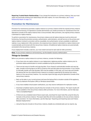 RSA Authentication Manager 8.6 Administrator's Guide
Repairing Trusted Realm Relationships. If you change the hostname on a primary instance, then you must
repair any previously existing trust relationships with other realms. For more information, see Trusted
Relationship Repair on page 172.
Promotion for Maintenance
Promotion for maintenance promotes a replica instance to a primary instance while the original primary instance
is online and functioning. An Operations Console administrator can initiate promotion for maintenance from the
Operations Console of the replica instance that is to be promoted. After promotion, the original primary instance
is demoted to a replica instance.
To perform a promotion for maintenance, the primary instance and all replica instances must be online and
functioning. During this promotion process, authentication, administration, and self-service on the primary and
replica instance involved in promotion will be unavailable, but authentication remains available on additional
replicas in your deployment. After promotion, the original primary instance is demoted to a replica instance and
is automatically synchronized with the new primary instance. All additional replica instances are automatically
connected to the new primary instance.
If your deployment includes a web tier, you must restart services for each web tier after promotion.
Note: If your primary instance is not functioning, use the disaster recovery method option.
Things to Consider
Before you promote a replica instance to a primary instance, consider the following:
l If you have only one replica instance in your deployment, deploying another replica instance prior to
promotion allows authentication to remain available during the promotion process.
l There are two ways to transfer and copy log data. If you choose to automatically transfer and copy log
data, consider archiving logs to an NFS to conserve time and disk space during promotion. If you choose
to manually transfer and copy log data, SSH must be enabled. In this case, you must copy and transfer
the backup file from the original primary instance to a location supported by the backup and restore
feature on the new primary instance. You must also import the logs using the Operations Console of the
new primary instance.
l Back up the data in your current primary and save the backup file to a location outside of the appliance,
such as a Network File System (NFS) or Windows shared folder.
l If you have enabled critical system notifications, you may receive notifications for replication events.
l Download completed reports using the Security Console on the primary instance. The report results will
not be available on the new primary instance after promotion. For more information, see the Help topic
"View a Completed Report."
l If there are any completed Users/Tokens export jobs, download the export data files using the Security
Console on the primary instance. The export data files will not be available on the new primary instance
after promotion. For more information, see the Help topic "Exporting and Importing Users and Tokens
Between Deployments."
l Using the Security Console on the primary instance, disable any scheduled jobs such as reports, log
Chapter 8: System Maintenance and Disaster Recovery 131
 