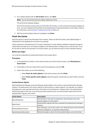 RSA Authentication Manager 8.6 Administrator's Guide
2. For a replica instance with an Out of Sync status, click Sync.
Note: You can synchronize only one replica instance at a time.
The synchronize progress displays.
If the synchronization process does not finish after 30 minutes, or if the synchronize progress displays an
error, you can troubleshoot the problem by downloading the troubleshooting files on the replica instance.
For instructions, see Download Troubleshooting Files on RSA Link.
3. After the synchronization tasks are completed, click Done.
Flush the Cache
Flush the cache to remove old information from memory. When you flush the cache, each selected object is
refreshed from the database the next time it is accessed.
Cache contents are refreshed every 10 minutes. Depending on cache settings, database replicated changes to
cached data may take up to 10 minutes to display on all instances after a change occurs on the primary. If you
do not want to wait for the automatic 10-minute refresh, you can flush the cache on each individual instance.
Before you begin
You must be an Operations Console administrator and a Super Admin.
Procedure
1. In the Operations Console, on the machine where you want to flush the cache, click Maintenance >
Flush Cache.
2. If prompted, enter your Super Admin User ID and password, and click OK.
3. Under Flush Cache, do one of the following:
l Select Flush all cache objects to flush all the caches, and click Flush.
l Select Flush specific cache objects, select the specific caches that you want to flush, and click
Flush.
Cached System Objects
RSA Authentication Manager saves the following system objects in the cache on each Authentication Manager
instance. The data saved in the cache is specific to each primary or replica instance. For example, the instance
that approves a user passcode would save information on the hardware or software token, the authentication
policies that apply to that user, any user groups that include the user, the authentication agent that sent the
authentication request, and so forth.
Cache Name Description
AdminRoleCache
Administrative roles that are assigned to administrators who have
actively logged on to the system.
AgentCache
Authentication agents that have contacted the Authentication Manager
instance.
AttributeDefinitionCache
User attributes, such as the custom user attributes that an administrator
defined for RADIUS or on-demand authentication.
AuthenticationPolicyCache Polices that apply to users who have authenticated, such as the token
142 Chapter 8: System Maintenance and Disaster Recovery
 