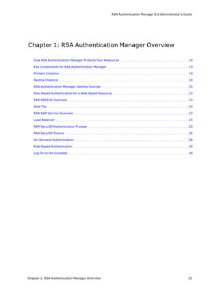 RSA Authentication Manager 8.6 Administrator's Guide
Chapter 1: RSA Authentication Manager Overview
How RSA Authentication Manager Protects Your Resources 16
Key Components for RSA Authentication Manager 19
Primary Instance 19
Replica Instance 20
RSA Authentication Manager Identity Sources 20
Risk-Based Authentication for a Web-Based Resource 22
RSA RADIUS Overview 22
Web Tier 23
RSA Self-Service Overview 23
Load Balancer 24
RSA SecurID Authentication Process 25
RSA SecurID Tokens 26
On-Demand Authentication 28
Risk-Based Authentication 29
Log On to the Consoles 30
Chapter 1: RSA Authentication Manager Overview 15
 