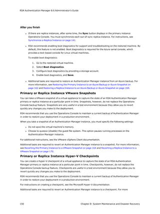 RSA Authentication Manager 8.6 Administrator's Guide
After you finish
l If there are replica instances, after some time, the Sync button displays in the primary instance
Operations Console. You must synchronize each out-of-sync replica instance. For instructions, see
Synchronize a Replica Instance on page 141.
l RSA recommends enabling boot diagnostics for support and troubleshooting on the restored machine. By
default, this feature is not enabled. Boot diagnostics is required for the Azure serial console, which
provides a text-based console for Linux virtual machines.
To enable boot diagnostics:
1. Go to the restored virtual machine.
2. Select Boot diagnostics.
3. Configure boot diagnostics by providing a storage account.
4. Enable boot diagnostics, and Save.
l Additional tasks are required to restore an Authentication Manager instance from an Azure backup. For
more information, see Restoring the Primary Instance to an Azure Backup or Azure Snapshot on
page 162 and Restoring a Replica Instance to an Azure Backup or Azure Snapshot on page 169.
Primary or Replica Instance VMware Snapshots
You can take a VMware snapshot of a virtual appliance to capture the state of an RSA Authentication Manager
primary or replica instance at a particular point in time. Snapshots, however, do not replace the Operations
Console backup feature. Snapshots are very useful in a test environment because they allow you to revert
quickly any changes you make to the deployment.
RSA recommends that you use the Operations Console to maintain a current backup of Authentication Manager
in order to restore your deployment in a production environment.
When you take a snapshot of an Authentication Manager instance, you must specify the following settings:
l Do not save the virtual machine’s memory.
l Choose to quiesce (disable) the guest file system. This option pauses running processes on the
Authentication Manager instance.
For additional instructions, see the VMware vSphere Client documentation.
Additional tasks are required to revert an Authentication Manager instance to a snapshot. For more information,
see Reverting the Primary Instance to a VMware Snapshot on page 164 and Reverting a Replica Instance to a
VMware Snapshot on page 170.
Primary or Replica Instance Hyper-V Checkpoints
You can create a Hyper-V checkpoint of a virtual appliance to capture the state of an RSA Authentication
Manager primary or replica instance at a particular point in time. Checkpoints, however, do not replace the
Operations Console backup feature. Checkpoints are useful in a test environment because they allow you to
revert quickly any changes you make to the deployment.
RSA recommends that you use the Operations Console to maintain a current backup of Authentication Manager
in order to restore your deployment in a production environment.
For instructions on creating a checkpoint, see the Microsoft Hyper-V documentation.
Additional tasks are required to revert an Authentication Manager instance to a checkpoint. For more
150 Chapter 8: System Maintenance and Disaster Recovery
 