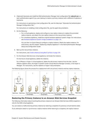 RSA Authentication Manager 8.6 Administrator's Guide
4. (Optional) Generate and install the RSA Authentication Manager host configuration file (sdconf.rec) on
each authentication agent if you use a backup to restore a primary instance with a different IP address or
hostname.
For instructions on generating a host configuration file, see the Help topic "Generate the Authentication
Manager Configuration File."
For instructions on installing a host configuration file, see the agent documentation.
5. Do the following:
l For a virtual appliance, deploy and configure a new replica instance to replace the promoted
replica instance, and attach the new replica instance to the new primary instance.
l For a hardware appliance, install the original hardware appliance system image. For instructions,
see Hardware Appliance System Image Installation on page 176.
You can then run Quick Setup to configure a replica instance. Attach the replica instance. For
instructions, see the chapter “Deploying a Replica Appliance” in the RSA Authentication Manager
Setup and Configuration Guide.
6. Back up the new primary instance.
For instructions, see Create a Backup Using Back Up Now on page 144.
7. For the Amazon Web Services virtual appliance, terminate the instance.
For the Azure virtual appliance, delete the instance.
For a VMware or Hyper-V virtual appliance, delete the old primary instance from the disk. Use the
VMware vSphere client, the Hyper-V System Center Virtual Machine Manager Console, or the Hyper-V
Manager. For instructions, see the vSphere or Hyper-V documentation.
The following figure shows the process for a deployment with one primary instance and two replica instances.
Restoring the Primary Instance to an Amazon Web Services Snapshot
The following information about reverting the primary instance to an Amazon Web Services (AWS) snapshot is
only for the AWS virtual appliance.
You can restore a malfunctioning primary instance by restoring a snapshot of a previous virtual machine state.
If you attempt to attach or synchronize a replica instance while restoring to a snapshot, the replica instance
Chapter 8: System Maintenance and Disaster Recovery 161
 