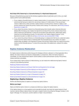 RSA Authentication Manager 8.6 Administrator's Guide
Next Steps After Restoring to a Clonezilla Backup in a Replicated Deployment
Because a Clonezilla backup preserves the hardware appliance state at a particular point in time, you might
need to perform some additional tasks:
l If you created a Clonezilla backup of a replica instance before it is promoted to the primary instance, you
cannot use that backup to restore the new primary instance if it malfunctions. If the new primary
instance malfunctions, either promote a replica instance to be the primary instance or deploy a new
primary instance and restore the primary instance with a backup. For instructions, see Primary Instance
Restoration on page 155.
l If you restore the primary instance to a Clonezilla backup that includes replica instances that were
deleted after the backup was created, the Operations Console of the primary instance shows those
replica instances as still attached. To show the actual state of the deployment, delete these replica
instances from the Operations Console. For instructions, see “Delete a Replica Instance” in the
Operations Console or on RSA Link at https://community.rsa.com/docs/DOC-77468.
l If you restore the primary instance to a Clonezilla backup in a deployment that has an unattached replica
instance and this replica instance is attached after this Clonezilla backup was created, this replica
instance does not appear in the Operations Console of the primary instance after you restore the primary
instance to this Clonezilla backup. To restore the actual state of the deployment, reattach this replica
instance.
Replica Instance Restoration
If a replica instance malfunctions either because the database schema is altered or a critical application file is
deleted, the replica instance can become undependable or unresponsive. When the replica instance is
unavailable, you lose authentication failover and the ability to restore administration quickly if the primary
instance becomes unavailable.
If you suspect that a replica instance is malfunctioning, you can restore the malfunctioning replica instance
using one of the following methods:
Replacing a Replica Instance below
Restoring a Replica Instance to an Amazon Web Services Snapshot on the next page
Restoring a Replica Instance to an Azure Backup or an Azure Snapshot
Reverting a Replica Instance to a VMware Snapshot on page 170
Restoring a Replica Instance to a Hyper-V Checkpoint on page 170
Restoring the Replica Instance to a Clonezilla Backup on page 171
Replacing a Replica Instance
Perform the following tasks to replace an unresponsive replica instance.
Before you begin
Make sure that the replica instance is unresponsive before you replace the replica instance.
If the replica instance is a virtual appliance and is partially functional, shut down the replica instance virtual
machine. Use the VMware vSphere client, the Hyper-V System Center Virtual Machine Manager Console, or the
Hyper-V Manager. For instructions, see the vSphere or Hyper-V documentation.
Chapter 8: System Maintenance and Disaster Recovery 167
 