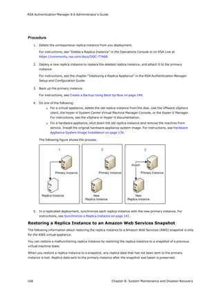 RSA Authentication Manager 8.6 Administrator's Guide
Procedure
1. Delete the unresponsive replica instance from you deployment.
For instructions, see “Delete a Replica Instance” in the Operations Console or on RSA Link at
https://community.rsa.com/docs/DOC-77468.
2. Deploy a new replica instance to replace the deleted replica instance, and attach it to the primary
instance.
For instructions, see the chapter “Deploying a Replica Appliance” in the RSA Authentication Manager
Setup and Configuration Guide.
3. Back up the primary instance.
For instructions, see Create a Backup Using Back Up Now on page 144.
4. Do one of the following:
l For a virtual appliance, delete the old replica instance from the disk. Use the VMware vSphere
client, the Hyper-V System Center Virtual Machine Manager Console, or the Hyper-V Manager.
For instructions, see the vSphere or Hyper-V documentation.
l For a hardware appliance, shut down the old replica instance and remove the machine from
service. Install the original hardware appliance system image. For instructions, see Hardware
Appliance System Image Installation on page 176.
The following figure shows the process.
5. In a replicated deployment, synchronize each replica instance with the new primary instance. For
instructions, see Synchronize a Replica Instance on page 141.
Restoring a Replica Instance to an Amazon Web Services Snapshot
The following information about restoring the replica instance to a Amazon Web Services (AWS) snapshot is only
for the AWS virtual appliance.
You can restore a malfunctioning replica instance by restoring the replica instance to a snapshot of a previous
virtual machine state.
When you restore a replica instance to a snapshot, any replica data that has not been sent to the primary
instance is lost. Replica data sent to the primary instance after the snapshot was taken is preserved.
168 Chapter 8: System Maintenance and Disaster Recovery
 