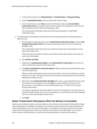RSA Authentication Manager 8.6 Administrator's Guide
a. In the Security Console, click Administration > Trusted Realms > Manage Existing.
b. Under Trusted Realm Name, click the trusted realm name to repair.
c. From the context menu, click View, locate the confirmation code under Current Realm
Confirmation Code, and read the code to the administrator of the deployment where the trust
will be repaired to confirm that the trust package is valid.
The Current Realm Confirmation Code must match the administrator’s Trusted Realm
Confirmation Code.
4. The administrator of the deployment where the trust will be repaired performs the following steps to
repair the trust.
a. On the Update Trusted Realm page under Trusted Realm Confirmation Code, read the Trust
Package Confirmation Code to the restored realm administrator to confirm that the trust
package is valid.
The Trusted Realm Confirmation Code must match the restored realm administrator’s Current
Realm Confirmation Code.
If the confirmation code does not match, ask the restored realm administrator to generate and
send a new trust package.
b. Click Confirm and Next.
c. (Optional) For Authentication Status, select Authenticate Trusted Users if you want your
realm to authenticate users from the trusted realm.
d. For Create Trusted Users in Security Domain, select the security domain that will own users
from the trusted realm.
After your realm authenticates users from the trusted realm, the users must belong to a security
domain in your realm. The security domain that you select must be configured to use the internal
database as an identity source.
e. (Optional) In the Trusted User Name Identifier field, enter a unique identifier that your realm
can recognize for the trusted user, and click Add. The unique identifier could be the user's
domain name or e-mail address, such as jsmith@company.com. The value must be unique
among trusted realms.
For example, suppose John Smith from Realm A is jsmith in his local realm. Your realm does not
know the identity of jsmith. If you enter yourcompany.com in this field, this user will be identified
within your realm as jsmith@yourcompany.com.
f. Click Save.
Repair Trusted Realm Discrepancy When the Backup is Incomplete
When you use a backup to restore a primary instance on a new machine, the connection information for trusted
realm authentication is contained in the backup. If you restore a primary instance with a backup that does not
match the deployment, you must repair the discrepancy. For example, if you create a backup and then add a
trusted realm, the backup will not contain the connection information for the trusted realm. If you restore a
primary instance with this backup, you need to perform additional tasks to remove any discrepancy.
174 Chapter 8: System Maintenance and Disaster Recovery
 