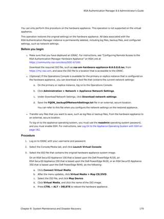 RSA Authentication Manager 8.6 Administrator's Guide
You can only perform this procedure on the hardware appliance. This operation is not supported on the virtual
appliance.
This operation restores the original settings on the hardware appliance. All data associated with the
RSA Authentication Manager instance is permanently deleted, including log files, backup files, and configured
settings, such as network settings.
Before you begin
l Make sure that you have deployed an iDRAC. For instructions, see "Configuring Remote Access to the
RSA Authentication Manager Hardware Appliance" on RSA Link at
https://community.rsa.com/docs/DOC-67160.
Download the required ISO file, such as rsa-am-hardware-appliance-8.6.0.0.0.iso, from
https://my.rsa.com, and save the ISO file to a location that is accessible to the iDRAC.
l (Optional) If the Operations Console is available for the primary or replica instance that is configured on
the hardware appliance, you can download a text file that contains the current network settings:
a. On the primary or replica instance, log on to the Operations Console.
b. Click Administration > Network > Appliance Network Settings.
c. Under Download Network Settings, click Download network settings.
d. Save the FQDN_backupOfNetworkSettings.txt file in an external, secure location.
You can refer to this file when you configure the network settings on the restored appliance.
l Transfer any files that you want to save, such as log files or backup files, from the hardware appliance to
an external, secure location.
To log on to the appliance operating system, you must use the rsaadmin operating system password,
and you must enable SSH. For instructions, see Log On to the Appliance Operating System with SSH on
page 182.
Procedure
1. Log on to iDRAC with your username and password.
2. Select the Console/Media tab, and click Launch Virtual Console
3. Select the ISO file that contains the original hardware appliance system image.
On an RSA SecurID Appliance 130 that is based upon the Dell PowerEdge R230, an
RSA SecurID Appliance 250 that is based upon the Dell PowerEdge R630, or an RSA SecurID Appliance
350 that is based upon the Dell PowerEdge R640, do the following:
a. Click Connect Virtual Media.
b. After the menu updates, click Virtual Media > Map CD/DVD.
c. Select the ISO file, and click Map Device.
d. Click Virtual Media, and click the name of the ISO image.
e. Press CTRL + ALT + DELETE to reboot the hardware appliance.
Chapter 8: System Maintenance and Disaster Recovery 179
 