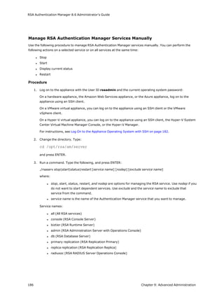 RSA Authentication Manager 8.6 Administrator's Guide
Manage RSA Authentication Manager Services Manually
Use the following procedure to manage RSA Authentication Manager services manually. You can perform the
following actions on a selected service or on all services at the same time:
l Stop
l Start
l Display current status
l Restart
Procedure
1. Log on to the appliance with the User ID rsaadmin and the current operating system password:
On a hardware appliance, the Amazon Web Services appliance, or the Azure appliance, log on to the
appliance using an SSH client.
On a VMware virtual appliance, you can log on to the appliance using an SSH client or the VMware
vSphere client.
On a Hyper-V virtual appliance, you can log on to the appliance using an SSH client, the Hyper-V System
Center Virtual Machine Manager Console, or the Hyper-V Manager.
For instructions, see Log On to the Appliance Operating System with SSH on page 182.
2. Change the directory. Type:
cd /opt/rsa/am/server
and press ENTER.
3. Run a command. Type the following, and press ENTER:
./rsaserv stop|start|status|restart [service name] [nodep] [exclude service name]
where:
l stop, start, status, restart, and nodep are options for managing the RSA service. Use nodep if you
do not want to start dependent services. Use exclude and the service name to exclude that
service from the command.
l service name is the name of the Authentication Manager service that you want to manage.
Service names:
l all (All RSA services)
l console (RSA Console Server)
l biztier (RSA Runtime Server)
l admin (RSA Administration Server with Operations Console)
l db (RSA Database Server)
l primary replication (RSA Replication Primary)
l replica replication (RSA Replication Replica)
l radiusoc (RSA RADIUS Server Operations Console)
186 Chapter 9: Advanced Administration
 