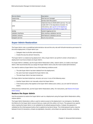 RSA Authentication Manager 8.6 Administrator's Guide
Service Name Description
rsaservmgr RSA Service manager
smbfs Samba client file system
sshd
(Optional) Secure Shell (SSH) service. You can
enable SSH in the Operations Console. For
instructions, see Log On to the Appliance
Operating System with SSH on page 182.
syslog System logging service
validate-interfaces RSA interface validation service
validate-network RSA Network validation service
waagent.service Azure Linux service
Super Admin Restoration
The Super Admin role is a predefined administrative role and the only role with full administrative permission for
the entire deployment. A Super Admin can:
l Delegate roles to all other administrators.
l Create the security domain hierarchy.
The Super Admin is created during deployment. Only a Super Admin can perform certain critical tasks. A
deployment must have at least one Super Admin.
If a Super Admin is deleted, use the Super Admin Restoration utility, restore-admin, to create a new Super
Admin. RSA recommends that you assign the Super Admin role to only the most trusted administrators.
You need to restore a Super Admin if any of the following conditions exist:
l The sole Super Admin has been deleted from the deployment.
l No users have been assigned the Super Admin role.
l The sole Super Admin has been locked out.
If a Super Admin has been locked out, recovery can occur in any of the following ways:
l Another Super Admin can manually unlock the Super Admin.
l If the lockout policy that applies to the Super Admin allows auto-unlock, you can wait for lockout to
expire.
If the previous methods fail, use the Super Admin Restoration utility. For instructions, see Restore the Super
Admin below.
Restore the Super Admin
Use this procedure to restore the Super Admin user to a deployment using the Super Admin Restoration utility,
restore-admin.
The Super Admin Restoration utility is used to restore access to the deployment in an emergency. By default,
the lifetime for the Super Admin account that you create with this utility is 24 hours. The password you specify
when creating this Super Admin is not validated by the default password policy. Instead, the password is
validated by the initial password policy that is applied during Quick Setup. This initial password policy requires
between 8 and 32 characters, at least one alphabetic character, and at least one special character, excluding
188 Chapter 9: Advanced Administration
 