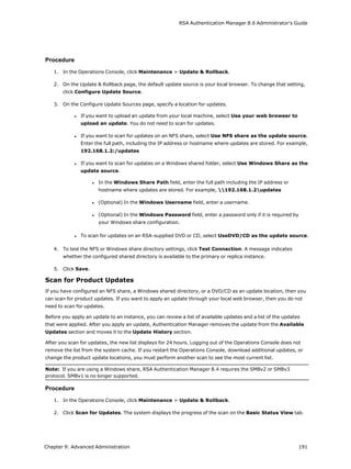 RSA Authentication Manager 8.6 Administrator's Guide
Procedure
1. In the Operations Console, click Maintenance > Update & Rollback.
2. On the Update & Rollback page, the default update source is your local browser. To change that setting,
click Configure Update Source.
3. On the Configure Update Sources page, specify a location for updates.
l If you want to upload an update from your local machine, select Use your web browser to
upload an update. You do not need to scan for updates.
l If you want to scan for updates on an NFS share, select Use NFS share as the update source.
Enter the full path, including the IP address or hostname where updates are stored. For example,
192.168.1.2:/updates
l If you want to scan for updates on a Windows shared folder, select Use Windows Share as the
update source.
l In the Windows Share Path field, enter the full path including the IP address or
hostname where updates are stored. For example, 192.168.1.2updates
l (Optional) In the Windows Username field, enter a username.
l (Optional) In the Windows Password field, enter a password only if it is required by
your Windows share configuration.
l To scan for updates on an RSA-supplied DVD or CD, select UseDVD/CD as the update source.
4. To test the NFS or Windows share directory settings, click Test Connection. A message indicates
whether the configured shared directory is available to the primary or replica instance.
5. Click Save.
Scan for Product Updates
If you have configured an NFS share, a Windows shared directory, or a DVD/CD as an update location, then you
can scan for product updates. If you want to apply an update through your local web browser, then you do not
need to scan for updates.
Before you apply an update to an instance, you can review a list of available updates and a list of the updates
that were applied. After you apply an update, Authentication Manager removes the update from the Available
Updates section and moves it to the Update History section.
After you scan for updates, the new list displays for 24 hours. Logging out of the Operations Console does not
remove the list from the system cache. If you restart the Operations Console, download additional updates, or
change the product update locations, you must perform another scan to see the most current list.
Note: If you are using a Windows share, RSA Authentication Manager 8.4 requires the SMBv2 or SMBv3
protocol. SMBv1 is no longer supported.
Procedure
1. In the Operations Console, click Maintenance > Update & Rollback.
2. Click Scan for Updates. The system displays the progress of the scan on the Basic Status View tab.
Chapter 9: Advanced Administration 191
 