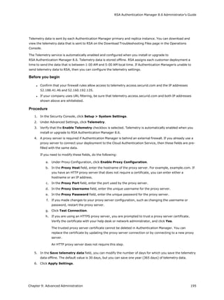 RSA Authentication Manager 8.6 Administrator's Guide
Telemetry data is sent by each Authentication Manager primary and replica instance. You can download and
view the telemetry data that is sent to RSA on the Download Troubleshooting Files page in the Operations
Console.
The Telemetry service is automatically enabled and configured when you install or upgrade to
RSA Authentication Manager 8.6. Telemetry data is stored offline. RSA assigns each customer deployment a
time to send the data that is between 1:00 AM and 5:00 AM local time. If Authentication Manageris unable to
send telemetry data to RSA, then you can configure the telemetry settings.
Before you begin
l Confirm that your firewall rules allow access to telemetry.access.securid.com and the IP addresses
52.188.41.46 and 52.160.192.135.
l If your company uses URL filtering, be sure that telemetry.access.securid.com and both IP addresses
shown above are whitelisted.
Procedure
1. In the Security Console, click Setup > System Settings.
2. Under Advanced Settings, click Telemetry.
3. Verify that the Enable Telemetry checkbox is selected. Telemetry is automatically enabled when you
install or upgrade to RSA Authentication Manager 8.6.
4. A proxy server is required if Authentication Manager is behind an external firewall. If you already use a
proxy server to connect your deployment to the Cloud Authentication Service, then these fields are pre-
filled with the same data.
If you need to modify these fields, do the following:
a. Under Proxy Configuration, click Enable Proxy Configuration.
b. In the Proxy Host field, enter the hostname of the proxy server. For example, example.com. If
you have an HTTP proxy server that does not require a certificate, you can enter either a
hostname or an IP address.
c. In the Proxy Port field, enter the port used by the proxy server.
d. In the Proxy Username field, enter the unique username for the proxy server.
e. In the Proxy Password field, enter the unique password for the proxy server.
f. If you made changes to your proxy server configuration, such as changing the username or
password, restart the proxy server.
g. Click Test Connection.
h. If you are using an HTTPS proxy server, you are prompted to trust a proxy server certificate.
Verify the certificate with your help desk or network administrator, and click Yes.
The trusted proxy server certificate cannot be deleted in Authentication Manager. You can
replace the certificate by updating the proxy server connection or by connecting to a new proxy
server.
An HTTP proxy server does not require this step.
5. In the Save telemetry data field, you can modify the number of days for which you save the telemetry
data offline. The default value is 30 days, but you can save one year (365 days) of telemetry data.
6. Click Apply Settings.
Chapter 9: Advanced Administration 195
 