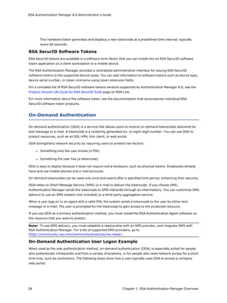 RSA Authentication Manager 8.6 Administrator's Guide
This hardware token generates and displays a new tokencode at a predefined time interval, typically
every 60 seconds.
RSA SecurID Software Tokens
RSA SecurID tokens are available in a software form-factor that you can install into an RSA SecurID software
token application on a client workstation or a mobile device.
The RSA Authentication Manager provides a centralized administration interface for issuing RSA SecurID
software tokens to the supported device types. You can add information to software tokens such as device type,
device serial number, or token nickname using token extension fields.
For a complete list of RSA SecurID software tokens versions supported by Authentication Manager 8.6, see the
Product Version Life Cycle for RSA SecurID Suite page on RSA Link.
For more information about the software token, see the documentation that accompanies individual RSA
SecurID software token products.
On-Demand Authentication
On-demand authentication (ODA) is a service that allows users to receive on-demand tokencodes delivered by
text message or e-mail. A tokencode is a randomly generated six- or eight-digit number. You can use ODA to
protect resources, such as an SSL-VPN, thin client, or web portal.
ODA strengthens network security by requiring users to present two factors:
l Something only the user knows (a PIN)
l Something the user has (a tokencode)
ODA is easy to deploy because it does not require extra hardware, such as physical tokens. Employees already
have and use mobile phones and e-mail accounts.
On-demand tokencodes can be used only once and expire after a specified time period, enhancing their security.
ODA relies on Short Message Service (SMS) or e-mail to deliver the tokencode. If you choose SMS,
Authentication Manager sends the tokencode to SMS indirectly through an intermediary. You can customize SMS
delivery to use an SMS modem (not included) or a third-party aggregation service.
When a user logs on to an agent with a valid PIN, the system sends a tokencode to the user by either text
message or e-mail. The user is prompted for the tokencode to gain access to the protected resource.
If you use ODA as a primary authentication method, you must install the RSA Authentication Agent software on
the resource that you want to protect.
Note: To use SMS delivery, you must establish a relationship with an SMS provider, and integrate SMS with
RSA Authentication Manager. For a list of supported SMS providers, go to
https://community.rsa.com/community/products/rsa-ready/.
On-Demand Authentication User Logon Example
When used as the sole authentication method, on-demand authentication (ODA) is especially suited for people
who authenticate infrequently and from a variety of locations, or for people who need network access for a short
time only, such as contractors. The following steps show how a user typically uses ODA to access a company
web portal:
28 Chapter 1: RSA Authentication Manager Overview
 
