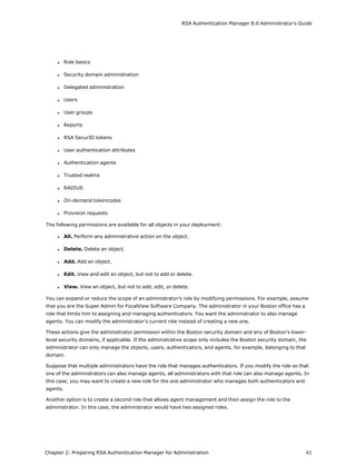 RSA Authentication Manager 8.6 Administrator's Guide
l Role basics
l Security domain administration
l Delegated administration
l Users
l User groups
l Reports
l RSA SecurID tokens
l User authentication attributes
l Authentication agents
l Trusted realms
l RADIUS
l On-demand tokencodes
l Provision requests
The following permissions are available for all objects in your deployment:
l All. Perform any administrative action on the object.
l Delete. Delete an object.
l Add. Add an object.
l Edit. View and edit an object, but not to add or delete.
l View. View an object, but not to add, edit, or delete.
You can expand or reduce the scope of an administrator’s role by modifying permissions. For example, assume
that you are the Super Admin for FocalView Software Company. The administrator in your Boston office has a
role that limits him to assigning and managing authenticators. You want the administrator to also manage
agents. You can modify the administrator’s current role instead of creating a new one.
These actions give the administrator permission within the Boston security domain and any of Boston’s lower-
level security domains, if applicable. If the administrative scope only includes the Boston security domain, the
administrator can only manage the objects, users, authenticators, and agents, for example, belonging to that
domain.
Suppose that multiple administrators have the role that manages authenticators. If you modify the role so that
one of the administrators can also manage agents, all administrators with that role can also manage agents. In
this case, you may want to create a new role for the one administrator who manages both authenticators and
agents.
Another option is to create a second role that allows agent management and then assign the role to the
administrator. In this case, the administrator would have two assigned roles.
Chapter 2: Preparing RSA Authentication Manager for Administration 41
 