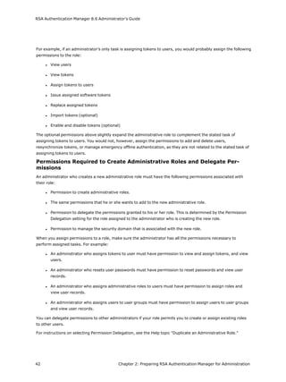 RSA Authentication Manager 8.6 Administrator's Guide
For example, if an administrator’s only task is assigning tokens to users, you would probably assign the following
permissions to the role:
l View users
l View tokens
l Assign tokens to users
l Issue assigned software tokens
l Replace assigned tokens
l Import tokens (optional)
l Enable and disable tokens (optional)
The optional permissions above slightly expand the administrative role to complement the stated task of
assigning tokens to users. You would not, however, assign the permissions to add and delete users,
resynchronize tokens, or manage emergency offline authentication, as they are not related to the stated task of
assigning tokens to users.
Permissions Required to Create Administrative Roles and Delegate Per-
missions
An administrator who creates a new administrative role must have the following permissions associated with
their role:
l Permission to create administrative roles.
l The same permissions that he or she wants to add to the new administrative role.
l Permission to delegate the permissions granted to his or her role. This is determined by the Permission
Delegation setting for the role assigned to the administrator who is creating the new role.
l Permission to manage the security domain that is associated with the new role.
When you assign permissions to a role, make sure the administrator has all the permissions necessary to
perform assigned tasks. For example:
l An administrator who assigns tokens to user must have permission to view and assign tokens, and view
users.
l An administrator who resets user passwords must have permission to reset passwords and view user
records.
l An administrator who assigns administrative roles to users must have permission to assign roles and
view user records.
l An administrator who assigns users to user groups must have permission to assign users to user groups
and view user records.
You can delegate permissions to other administrators if your role permits you to create or assign existing roles
to other users.
For instructions on selecting Permission Delegation, see the Help topic "Duplicate an Administrative Role."
42 Chapter 2: Preparing RSA Authentication Manager for Administration
 