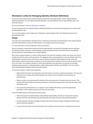 RSA Authentication Manager 8.6 Administrator's Guide
Permission Limits for Managing Identity Attribute Definitions
You can limit what permissions an administrative role grants to manage specific custom-defined identity
attribute definitions. For any identity attribute definition, an administrative role can grant Modify, View, and
None permissions.
For more information, see User Attributes on page 82.
You can set permissions for specific identity attribute definitions on the Permissions page when you add or edit
an administrative role.
For more information, see the Help topics "Duplicate an Administrative Role" and "Edit Permissions for an
Administrative Role."
Scope
The scope of an administrative role determines in what security domains an administrator may manage objects
and from what identity sources an administrator may manage users and user groups.
For more information, see the Help topic "Security Domains."
Be sure to assign a scope broad enough so that the administrator can access the necessary security domains
and identity sources. However, avoid assigning a scope that grants access to security domains and identity
sources where the administrator has no responsibilities.
Also, avoid creating situations in which an administrator can view and manage a certain user group, but cannot
at least view all the users in that user group. This happens when a user group from a security domain within the
administrator’s scope contains users from a security domain outside the administrator’s scope. When the
administrator views the user group members, he or she only sees the members from the security domain within
his or her scope. This creates a situation in which administrators may take action on a group, for example,
granting a group access to a restricted agent, without being aware of all the users affected. This can result in
users being granted privileges that they should not have.
To avoid this situation, follow these guidelines:
l Allow all administrators to at least have view permission on all users in all security domains. This ensures
that there are no cases where administrators are unaware of any members of a group they are
administering.
l Make sure that a user group and all members of the user group are in the same security domain. This
ensures that administrators who have permissions to view user groups and to view users are able to see
all member users.
l If you want the administrator to run reports on the viewable information, grant the appropriate
permission. Some reports require more than view permission.
Know the following about scoping administrative roles:
l When the scope of an administrative role is defined most broadly, the role can manage the security
domain where the role definition was saved and all of the lower-level security domains beneath it.
l An administrative role that manages an upper-level security domain always manages the lower-level
security domains beneath it.
l You can limit the scope of an administrative role to specific security domains, as long as those security
Chapter 2: Preparing RSA Authentication Manager for Administration 43
 