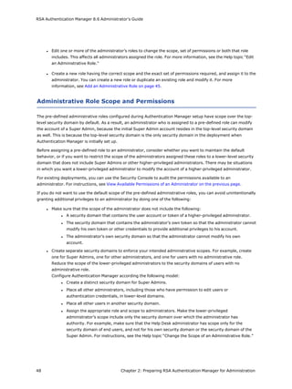 RSA Authentication Manager 8.6 Administrator's Guide
l Edit one or more of the administrator’s roles to change the scope, set of permissions or both that role
includes. This affects all administrators assigned the role. For more information, see the Help topic "Edit
an Administrative Role."
l Create a new role having the correct scope and the exact set of permissions required, and assign it to the
administrator. You can create a new role or duplicate an existing role and modify it. For more
information, see Add an Administrative Role on page 45.
Administrative Role Scope and Permissions
The pre-defined administrative roles configured during Authentication Manager setup have scope over the top-
level security domain by default. As a result, an administrator who is assigned to a pre-defined role can modify
the account of a Super Admin, because the initial Super Admin account resides in the top-level security domain
as well. This is because the top-level security domain is the only security domain in the deployment when
Authentication Manager is initially set up.
Before assigning a pre-defined role to an administrator, consider whether you want to maintain the default
behavior, or if you want to restrict the scope of the administrators assigned these roles to a lower-level security
domain that does not include Super Admins or other higher-privileged administrators. There may be situations
in which you want a lower-privileged administrator to modify the account of a higher-privileged administrator.
For existing deployments, you can use the Security Console to audit the permissions available to an
administrator. For instructions, see View Available Permissions of an Administrator on the previous page.
If you do not want to use the default scope of the pre-defined administrative roles, you can avoid unintentionally
granting additional privileges to an administrator by doing one of the following:
l Make sure that the scope of the administrator does not include the following:
l A security domain that contains the user account or token of a higher-privileged administrator.
l The security domain that contains the administrator’s own token so that the administrator cannot
modify his own token or other credentials to provide additional privileges to his account.
l The administrator’s own security domain so that the administrator cannot modify his own
account.
l Create separate security domains to enforce your intended administrative scopes. For example, create
one for Super Admins, one for other administrators, and one for users with no administrative role.
Reduce the scope of the lower-privileged administrators to the security domains of users with no
administrative role.
Configure Authentication Manager according the following model:
l Create a distinct security domain for Super Admins.
l Place all other administrators, including those who have permission to edit users or
authentication credentials, in lower-level domains.
l Place all other users in another security domain.
l Assign the appropriate role and scope to administrators. Make the lower-privileged
administrator’s scope include only the security domain over which the administrator has
authority. For example, make sure that the Help Desk administrator has scope only for the
security domain of end users, and not for his own security domain or the security domain of the
Super Admin. For instructions, see the Help topic “Change the Scope of an Administrative Role.”
48 Chapter 2: Preparing RSA Authentication Manager for Administration
 