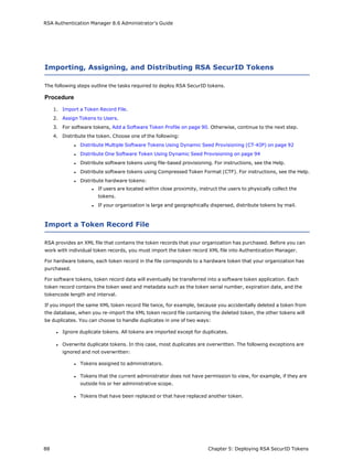RSA Authentication Manager 8.6 Administrator's Guide
Importing, Assigning, and Distributing RSA SecurID Tokens
The following steps outline the tasks required to deploy RSA SecurID tokens.
Procedure
1. Import a Token Record File.
2. Assign Tokens to Users.
3. For software tokens, Add a Software Token Profile on page 90. Otherwise, continue to the next step.
4. Distribute the token. Choose one of the following:
l Distribute Multiple Software Tokens Using Dynamic Seed Provisioning (CT-KIP) on page 92
l Distribute One Software Token Using Dynamic Seed Provisioning on page 94
l Distribute software tokens using file-based provisioning. For instructions, see the Help.
l Distribute software tokens using Compressed Token Format (CTF). For instructions, see the Help.
l Distribute hardware tokens:
l If users are located within close proximity, instruct the users to physically collect the
tokens.
l If your organization is large and geographically dispersed, distribute tokens by mail.
Import a Token Record File
RSA provides an XML file that contains the token records that your organization has purchased. Before you can
work with individual token records, you must import the token record XML file into Authentication Manager.
For hardware tokens, each token record in the file corresponds to a hardware token that your organization has
purchased.
For software tokens, token record data will eventually be transferred into a software token application. Each
token record contains the token seed and metadata such as the token serial number, expiration date, and the
tokencode length and interval.
If you import the same XML token record file twice, for example, because you accidentally deleted a token from
the database, when you re-import the XML token record file containing the deleted token, the other tokens will
be duplicates. You can choose to handle duplicates in one of two ways:
l Ignore duplicate tokens. All tokens are imported except for duplicates.
l Overwrite duplicate tokens. In this case, most duplicates are overwritten. The following exceptions are
ignored and not overwritten:
l Tokens assigned to administrators.
l Tokens that the current administrator does not have permission to view, for example, if they are
outside his or her administrative scope.
l Tokens that have been replaced or that have replaced another token.
88 Chapter 5: Deploying RSA SecurID Tokens
 