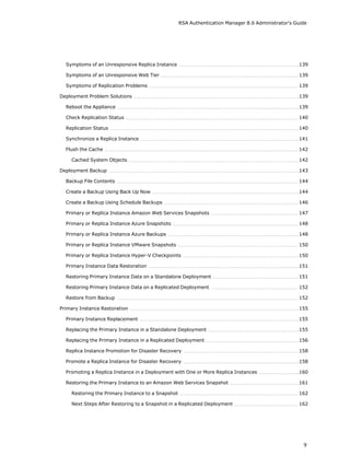 RSA Authentication Manager 8.6 Administrator's Guide
Symptoms of an Unresponsive Replica Instance 139
Symptoms of an Unresponsive Web Tier 139
Symptoms of Replication Problems 139
Deployment Problem Solutions 139
Reboot the Appliance 139
Check Replication Status 140
Replication Status 140
Synchronize a Replica Instance 141
Flush the Cache 142
Cached System Objects 142
Deployment Backup 143
Backup File Contents 144
Create a Backup Using Back Up Now 144
Create a Backup Using Schedule Backups 146
Primary or Replica Instance Amazon Web Services Snapshots 147
Primary or Replica Instance Azure Snapshots 148
Primary or Replica Instance Azure Backups 148
Primary or Replica Instance VMware Snapshots 150
Primary or Replica Instance Hyper-V Checkpoints 150
Primary Instance Data Restoration 151
Restoring Primary Instance Data on a Standalone Deployment 151
Restoring Primary Instance Data on a Replicated Deployment 152
Restore from Backup 152
Primary Instance Restoration 155
Primary Instance Replacement 155
Replacing the Primary Instance in a Standalone Deployment 155
Replacing the Primary Instance in a Replicated Deployment 156
Replica Instance Promotion for Disaster Recovery 158
Promote a Replica Instance for Disaster Recovery 158
Promoting a Replica Instance in a Deployment with One or More Replica Instances 160
Restoring the Primary Instance to an Amazon Web Services Snapshot 161
Restoring the Primary Instance to a Snapshot 162
Next Steps After Restoring to a Snapshot in a Replicated Deployment 162
9
 