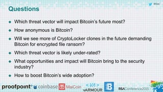 #RSAC
Questions
 Which threat vector will impact Bitcoin’s future most?
 How anonymous is Bitcoin?
 Will we see more of CryptoLocker clones in the future demanding
Bitcoin for encrypted file ransom?
 Which threat vector is likely under-rated?
 What opportunities and impact will Bitcoin bring to the security
industry?
 How to boost Bitcoin’s wide adoption?
 