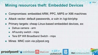 #RSAC
Mining resources theft: Embedded Devices
 Compromises: embedded ARM, PPC, MIPS or X86 machines
 Attack vector: default passwords, a vuln in /cgi-bin/php
 Primary targets: cheap Linux-based embedded devices, ex:
 Dahua camera - arm
 AFoundry switch - mips
 Tera EP Wifi Broadband Switch - mips
 Mines MNC coin via p2pool.org
 