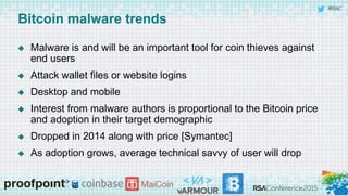 #RSAC
Bitcoin malware trends
 Malware is and will be an important tool for coin thieves against
end users
 Attack wallet files or website logins
 Desktop and mobile
 Interest from malware authors is proportional to the Bitcoin price
and adoption in their target demographic
 Dropped in 2014 along with price [Symantec]
 As adoption grows, average technical savvy of user will drop
 