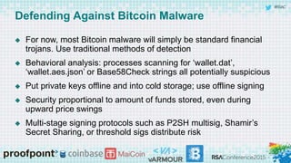 #RSAC
Defending Against Bitcoin Malware
 For now, most Bitcoin malware will simply be standard financial
trojans. Use traditional methods of detection
 Behavioral analysis: processes scanning for ‘wallet.dat’,
‘wallet.aes.json’ or Base58Check strings all potentially suspicious
 Put private keys offline and into cold storage; use offline signing
 Security proportional to amount of funds stored, even during
upward price swings
 Multi-stage signing protocols such as P2SH multisig, Shamir’s
Secret Sharing, or threshold sigs distribute risk
 