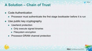 #RSAC
 Code Authentication
 Processor must authenticate the first stage bootloader before it is run
 Use public key cryptography
 Userland protection
 Only execute signed binaries
 Filesystem encryption
 Processor-DRAM channel protection
A Solution – Chain of Trust
 