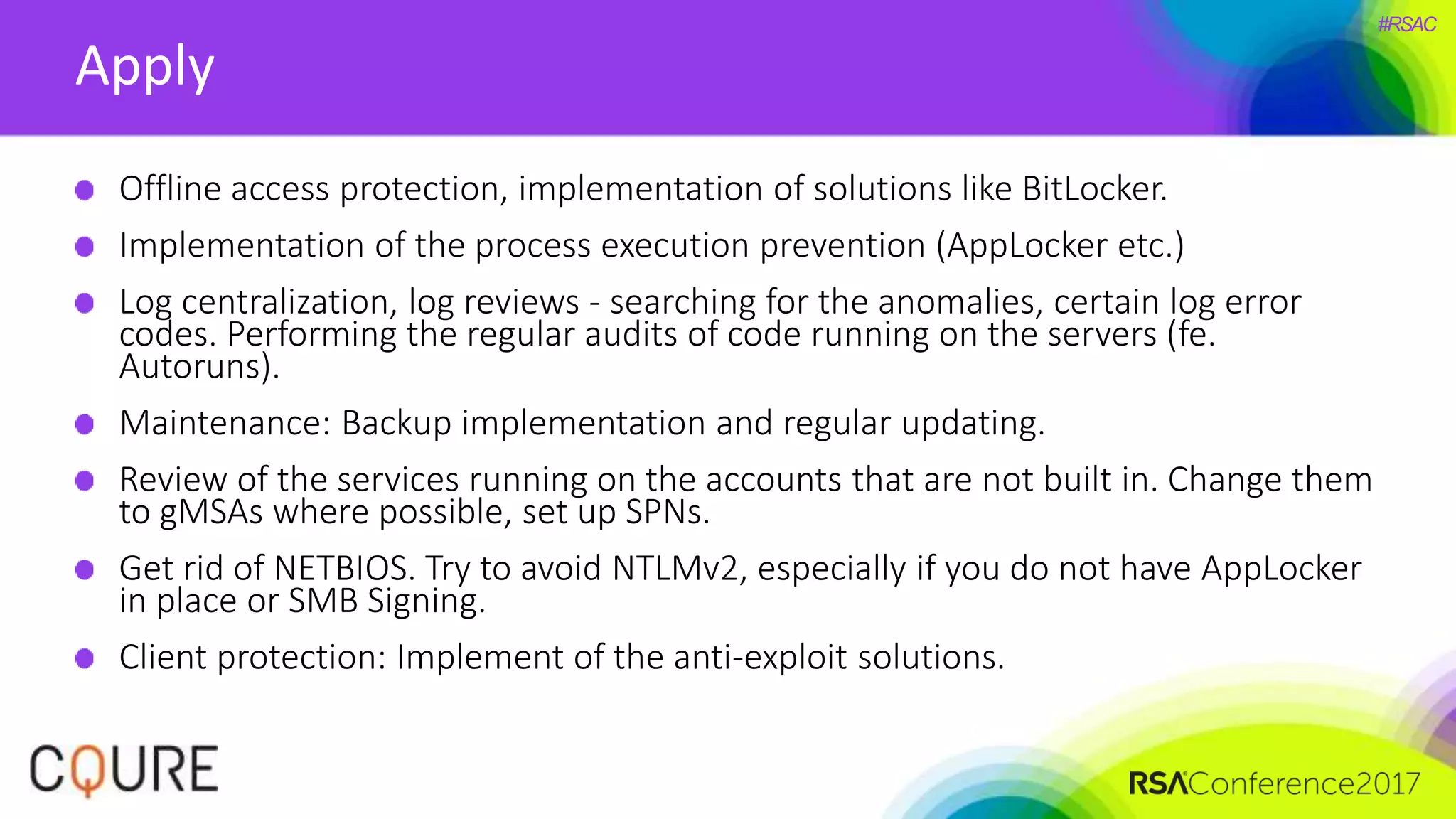 #RSAC
Apply
Offline access protection, implementation of solutions like BitLocker.
Implementation of the process execution prevention (AppLocker etc.)
Log centralization, log reviews - searching for the anomalies, certain log error
codes. Performing the regular audits of code running on the servers (fe.
Autoruns).
Maintenance: Backup implementation and regular updating.
Review of the services running on the accounts that are not built in. Change them
to gMSAs where possible, set up SPNs.
Get rid of NETBIOS. Try to avoid NTLMv2, especially if you do not have AppLocker
in place or SMB Signing.
Client protection: Implement of the anti-exploit solutions.
 