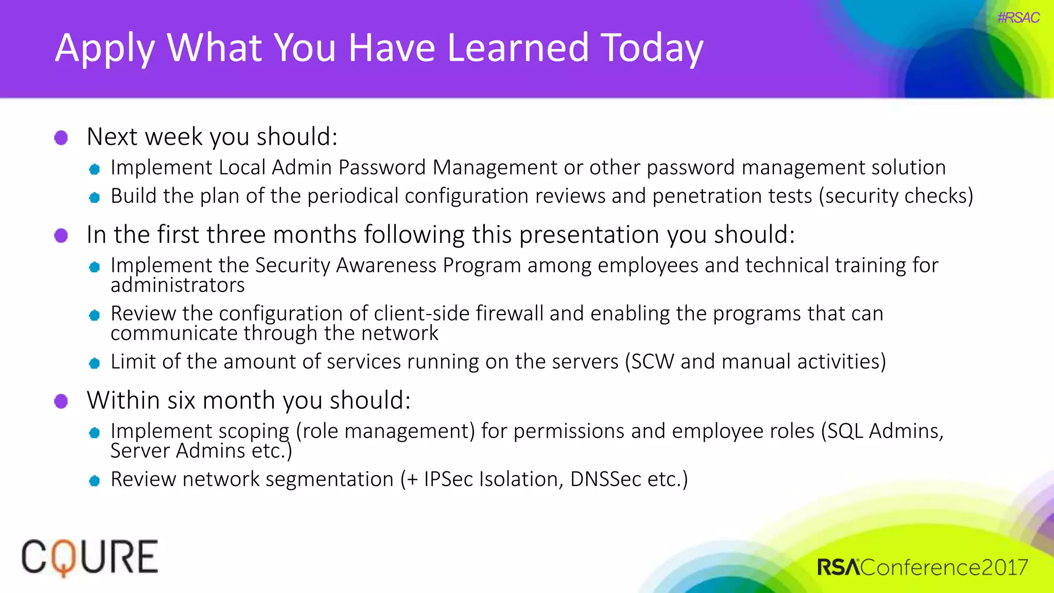 #RSAC
Apply What You Have Learned Today
Next week you should:
Implement Local Admin Password Management or other password management solution
Build the plan of the periodical configuration reviews and penetration tests (security checks)
In the first three months following this presentation you should:
Implement the Security Awareness Program among employees and technical training for
administrators
Review the configuration of client-side firewall and enabling the programs that can
communicate through the network
Limit of the amount of services running on the servers (SCW and manual activities)
Within six month you should:
Implement scoping (role management) for permissions and employee roles (SQL Admins,
Server Admins etc.)
Review network segmentation (+ IPSec Isolation, DNSSec etc.)
 