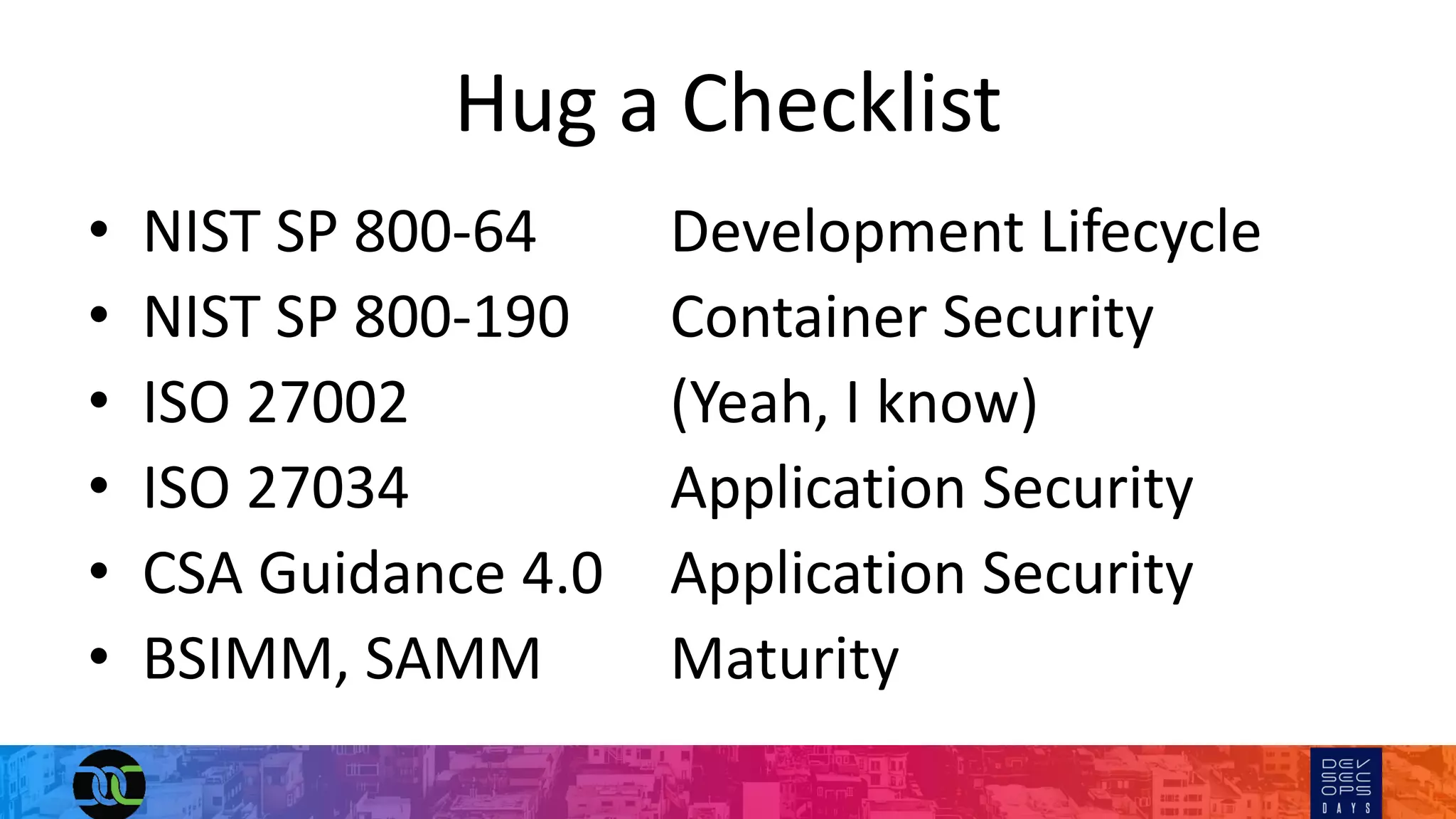 Hug a Checklist
• NIST SP 800-64 Development Lifecycle
• NIST SP 800-190 Container Security
• ISO 27002 (Yeah, I know)
• ISO 27034 Application Security
• CSA Guidance 4.0 Application Security
• BSIMM, SAMM Maturity
 