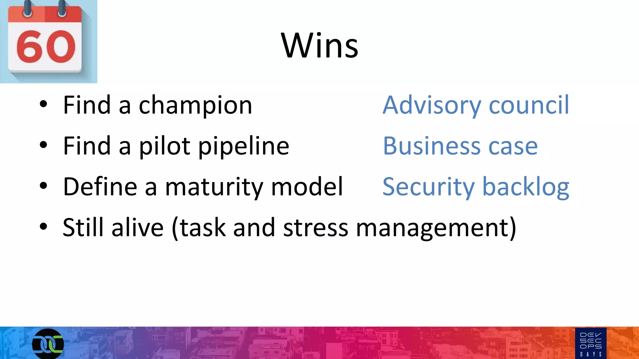Wins
• Find a champion Advisory council
• Find a pilot pipeline Business case
• Define a maturity model Security backlog
• Still alive (task and stress management)
 