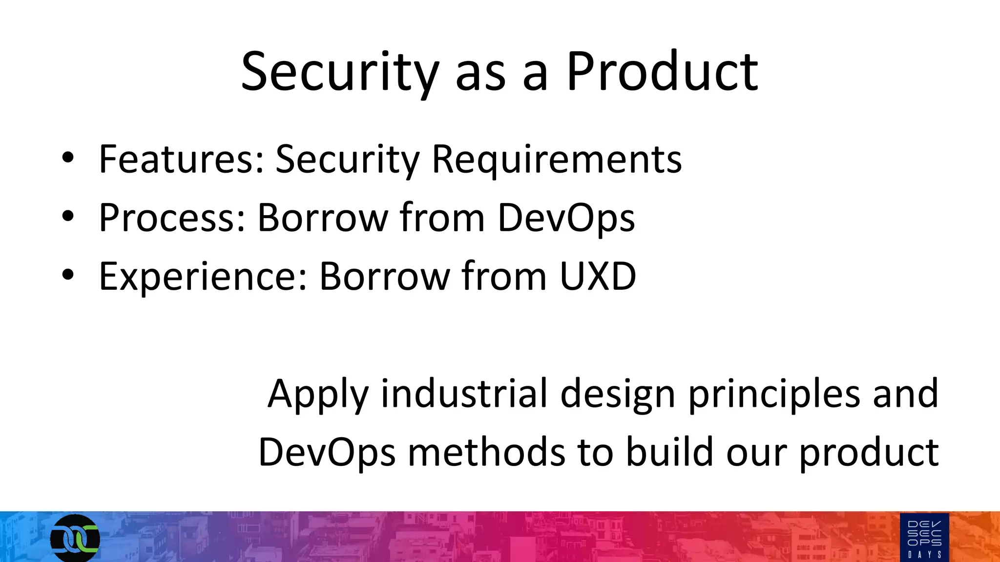 Security as a Product
• Features: Security Requirements
• Process: Borrow from DevOps
• Experience: Borrow from UXD
Apply industrial design principles and
DevOps methods to build our product
 