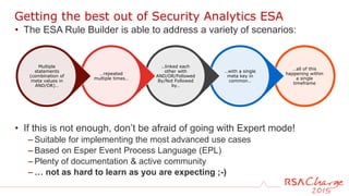…all of this
happening within
a single
timeframe
…with a single
meta key in
common…
..linked each
other with
AND/OR/Followed
By/Not Followed
by…
…repeated
multiple times…
Multiple
statements
(combination of
meta values in
AND/OR)…
• The ESA Rule Builder is able to address a variety of scenarios:
• If this is not enough, don’t be afraid of going with Expert mode!
– Suitable for implementing the most advanced use cases
– Based on Esper Event Process Language (EPL)
– Plenty of documentation & active community
– … not as hard to learn as you are expecting ;-)
Getting the best out of Security Analytics ESA
 