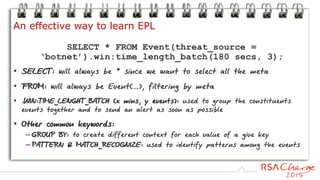 SELECT * FROM Event(threat_source =
‘botnet’).win:time_length_batch(180 secs, 3);
• SELECT: will always be * since we want to select all the meta
• FROM: will always be Event(…), filtering by meta
• .WIN:TIME_LENGHT_BATCH (x mins, y events): used to group the constituents
events together and to send an alert as soon as possible
• Other common keywords:
– GROUP BY: to create different context for each value of a give key
– PATTERN & MATCH_RECOGNIZE: used to identify patterns among the events
An effective way to learn EPL
 