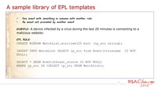 A sample library of EPL templates
• One event with something in common with another rule
• An event not preceded by another event
EXAMPLE: A device infected by a virus during the last 20 minutes is connecting to a
malicious website:
EPL RULE:
CREATE WINDOW WatchList.win:time(20 min) (ip_src string);
INSERT INTO WatchList SELECT ip_src from Event(virusname IS NOT
NULL);
SELECT * FROM Event(threat_source IS NOT NULL)
WHERE ip_src IN (SELECT ip_src FROM WatchList);
 
