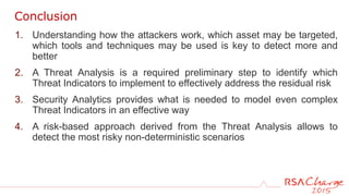 1. Understanding how the attackers work, which asset may be targeted,
which tools and techniques may be used is key to detect more and
better
2. A Threat Analysis is a required preliminary step to identify which
Threat Indicators to implement to effectively address the residual risk
3. Security Analytics provides what is needed to model even complex
Threat Indicators in an effective way
4. A risk-based approach derived from the Threat Analysis allows to
detect the most risky non-deterministic scenarios
Conclusion
 