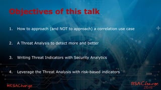 Objectives of this talk
1. How to approach (and NOT to approach) a correlation use case
2. A Threat Analysis to detect more and better
3. Writing Threat Indicators with Security Analytics
4. Leverage the Threat Analysis with risk-based indicators
 