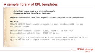 A sample library of EPL templates
• A significant change based on a statistical parameter
• A comparison between two different timeframes
EXAMPLE: 500% events raise from a specific system compared to the previous hour
EPL RULE:
CREATE WINDOW Baseline.std:groupwin(ip_src).win:length(2) (ip_src
string,num long);
INSERT INTO Baseline SELECT ip_src, count(*) AS num FROM
Event.win:time_batch(1 hour) GROUP BY ip_src;
SELECT ip_src,num,sum(num)-num AS PreviousHour FROM Baseline GROUP BY
ip_src HAVING num > 5*(sum(num)-num) and sum(num)-num != 0;
 
