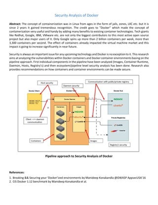 Security Analysis of Docker
Abstract: The concept of containerization was in Linux from ages in the form of jails, zones, LXC etc. but it is
since 2 years it gained tremendous recognition. The credit goes to "Docker" which made the concept of
containerization very useful and handy by adding many benefits to existing container technologies. Tech giants
like Redhat, Google, IBM, VMware etc. are not only the biggest contributors to this most active open source
project but also major users of it. Only Google spins up more than 2 billion containers per week, more than
3,300 containers per second. The effect of containers already impacted the virtual machine market and this
impact is going to increase significantly in near future.
Security is always an important issue for any upcoming technology and Docker is no exception to it. This research
aims at analyzing the vulnerabilities within Docker containers and Docker container environments basing on the
pipeline approach. First individual components in the pipeline have been analyzed (Images, Container Runtime,
Daemon, Hosts, Registry’s) and then ecosystem/pipeline level security analysis has been done. Research also
provides recommendations on how containers and container environments can be made secure.
Pipeline approach to Security Analysis of Docker
References:
1. Breaking && Securing your ‘Docker’ized environments by Manideep Konakandla @OWASP AppsecUSA’16
2. CIS Docker 1.12 benchmark by Manideep Konakandla et al.
 