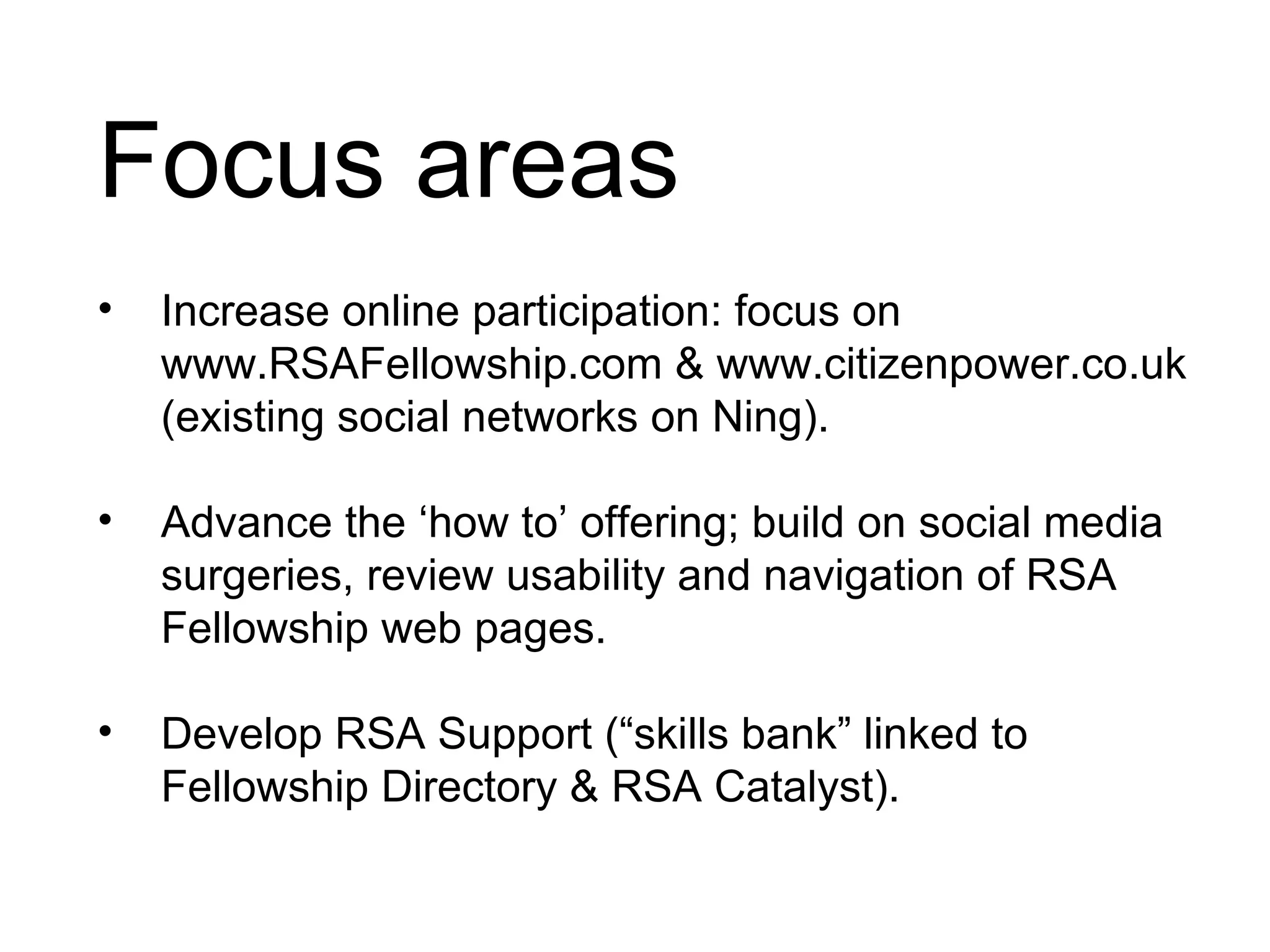 Focus areas Increase online participation: focus on www.RSAFellowship.com & www.citizenpower.co.uk (existing social networks on Ning). Advance the ‘how to’ offering; build on social media surgeries, review usability and navigation of RSA Fellowship web pages. Develop RSA Support (“skills bank” linked to Fellowship Directory & RSA Catalyst).