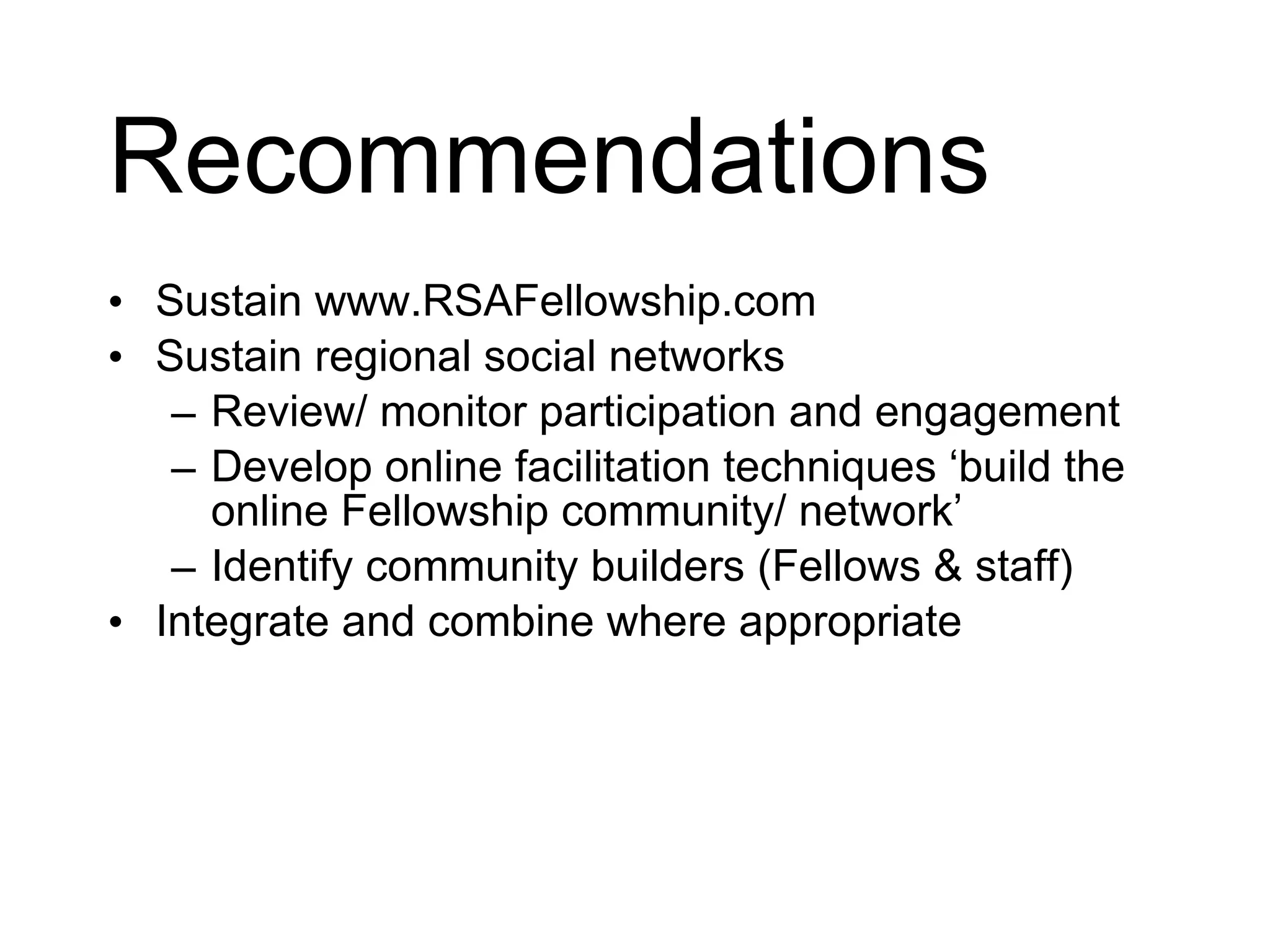 Recommendations Sustain www.RSAFellowship.com Sustain regional social networks Review/ monitor participation and engagement Develop online facilitation techniques ‘build the online Fellowship community/ network’ Identify community builders (Fellows & staff) Integrate and combine where appropriate Pilot an alternative social network platform